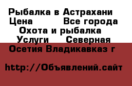 Рыбалка в Астрахани › Цена ­ 500 - Все города Охота и рыбалка » Услуги   . Северная Осетия,Владикавказ г.